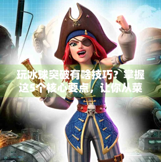 玩冰球突破有啥技巧？掌握这5个核心要点，让你从菜鸟秒变高手！玩冰球突破有啥技巧